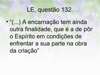 LE, questão 132. 
• “(...) A encarnação tem ainda 
outra finalidade, que é a de pôr 
o Espírito em condições de 
enfrentar a sua parte na obra 
da criação” 
 