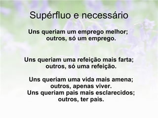 Supérfluo e necessário 
Uns queriam um emprego melhor; 
outros, só um emprego. 
Uns queriam uma refeição mais farta; 
outros, só uma refeição. 
Uns queriam uma vida mais amena; 
outros, apenas viver. 
Uns queriam pais mais esclarecidos; 
outros, ter pais. 
 