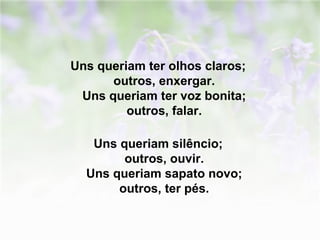 Uns queriam ter olhos claros; 
outros, enxergar. 
Uns queriam ter voz bonita; 
outros, falar. 
Uns queriam silêncio; 
outros, ouvir. 
Uns queriam sapato novo; 
outros, ter pés. 
 
