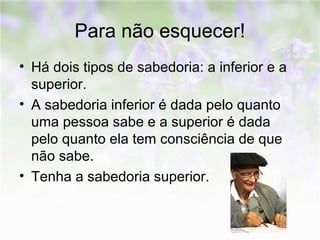 Para não esquecer! 
• Há dois tipos de sabedoria: a inferior e a 
superior. 
• A sabedoria inferior é dada pelo quanto 
uma pessoa sabe e a superior é dada 
pelo quanto ela tem consciência de que 
não sabe. 
• Tenha a sabedoria superior. 
 