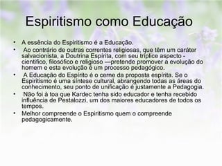 Espiritismo como Educação 
• A essência do Espiritismo é a Educação. 
• Ao contrário de outras correntes religiosas, que têm um caráter 
salvacionista, a Doutrina Espírita, com seu tríplice aspecto - 
cientifico, filosófico e religioso —pretende promover a evolução do 
homem e esta evolução é um processo pedagógico. 
• A Educação do Espírito é o cerne da proposta espírita. Se o 
Espiritismo é uma síntese cultural, abrangendo todas as áreas do 
conhecimento, seu ponto de unificação é justamente a Pedagogia. 
• Não foi à toa que Kardec tenha sido educador e tenha recebido 
influência de Pestalozzi, um dos maiores educadores de todos os 
tempos. 
• Melhor compreende o Espiritismo quem o compreende 
pedagogicamente. 
 
