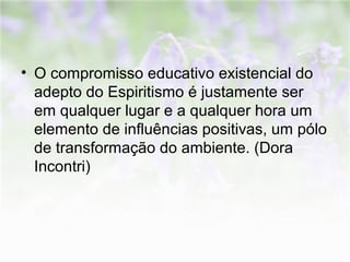 • O compromisso educativo existencial do 
adepto do Espiritismo é justamente ser 
em qualquer lugar e a qualquer hora um 
elemento de influências positivas, um pólo 
de transformação do ambiente. (Dora 
Incontri) 
 