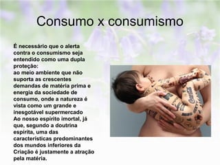 Consumo x consumismo 
É necessário que o alerta 
contra o consumismo seja 
entendido como uma dupla 
proteção: 
ao meio ambiente que não 
suporta as crescentes 
demandas de matéria prima e 
energia da sociedade de 
consumo, onde a natureza é 
vista como um grande e 
inesgotável supermercado 
Ao nosso espírito imortal, já 
que, segundo a doutrina 
espírita, uma das 
características predominantes 
dos mundos inferiores da 
Criação é justamente a atração 
pela matéria. 
 