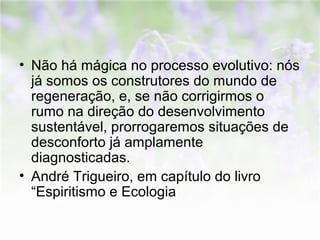 • Não há mágica no processo evolutivo: nós 
já somos os construtores do mundo de 
regeneração, e, se não corrigirmos o 
rumo na direção do desenvolvimento 
sustentável, prorrogaremos situações de 
desconforto já amplamente 
diagnosticadas. 
• André Trigueiro, em capítulo do livro 
“Espiritismo e Ecologia 
 