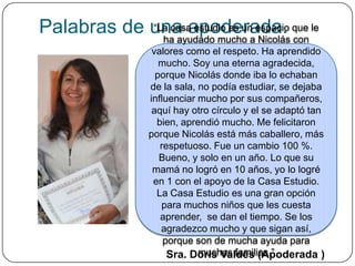Palabras de una apoderada. que le
            “La casa estudio es un espacio
              ha ayudado mucho a Nicolás con
                  valores como el respeto. Ha aprendido
                    mucho. Soy una eterna agradecida,
                   porque Nicolás donde iba lo echaban
                 de la sala, no podía estudiar, se dejaba
                 influenciar mucho por sus compañeros,
                  aquí hay otro círculo y el se adaptó tan
                   bien, aprendió mucho. Me felicitaron
                 porque Nicolás está más caballero, más
                    respetuoso. Fue un cambio 100 %.
                    Bueno, y solo en un año. Lo que su
                  mamá no logró en 10 años, yo lo logré
                  en 1 con el apoyo de la Casa Estudio.
                   La Casa Estudio es una gran opción
                    para muchos niños que les cuesta
                    aprender, se dan el tiempo. Se los
                    agradezco mucho y que sigan así,
                     porque son de mucha ayuda para
                             muchas familias.”
                      Sra. Doris Valdés (Apoderada )
 