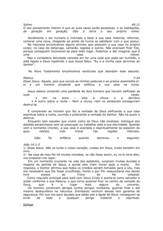 Salmo                                                                    49:11
O seu pensamento interior é que as suas casas serão perpetuas, e as habitações,
de   geração  em     geração;    Dão    a   terra   o   seu    próprio   nome.

   Geralmente o ser humano é inclinado a fazer a sua casa material, reformar,
comprar uma nova, chegando ao ponto de nunca se satisfazer com o que possui.
   Na natureza encontramos alguns animais que possuem a sua casa no próprio
corpo; no caso da tartaruga, camarão, lagosta e outros. Não precisam ficar fixo,
porque conseguem locomover-se para todo lugar. Podemos a até imaginar que é
uma                                   casa                               móvel.
   Mas a verdadeira felicidade consiste em ter uma casa que pode ser humilde; e
está ligado a Deus repetindo o que Josué falou: “Eu e a minha casa servimos ao
Senhor”.

   No Novo Testamento encontramos versículos que abordam esse assunto.

Mateus                                                                       7:24
Disse Jesus: Aquele, pois que escuta as minhas palavras e as pratica assemelhá-lo-
ei a um       homem      prudente    que   edificou  a   sua   casa    na rocha.

   Jesus estava contando uma parábola de dois homens que haviam edificado as
suas                                                                   casas.
         •   Um     na    areia  –    Veio    à   chuva   e    a    derribou
      • A outro sobre a rocha – Nem a chuva, nem os vendavais conseguiram
destruí-la.

   É comparado ao homem que faz a vontade de Deus edificando a sua casa
espiritual sobre a rocha, ouvindo e praticando a vontade do Senhor. Não há quem o
destrua.
   Enquanto tem aqueles que vivem como se Deus não existisse; entregue aos
deleites pecaminosos sem se preocupar ou trabalhar pela a sua eternidade. Quando
vem a tormenta (morte), a sua casa é avariada e espiritualmente se separam do
gozo         celeste,      indo       morar        nas      regiões      infernais.

          João    foi     enfático      quando       escreveu       o      seguinte:

João 14:1-2
1- Disse Jesus: Não se turbe o vosso coração; credes em Deus, crede também em
mim.
2- Na casa de meu Pai há muitas moradas; se não fosse assim, eu vo-lo teria dito;
vou preparar-vos lugar.
    Em um momento cruciante na vida dos apóstolos, surgiram muitas duvidas a
respeito da partida de Jesus, e aonde eles iriam morar após a morte.             Em
resposta, o Senhor afirmou que todos os cristãos seriam tomados para o céu, mas
era necessário que Ele fosse crucificado, morto e por fim ressuscitaria nos dando
livre        acesso          ao        Trono         do          Pai       celestial.
    Como requisito principal para está com Jesus Cristo é aceita-lo como salvador e
andar conforme o sua Palavra, o que torna possível ficar no centro da vontade de
Deus,      que      é       o     lugar     mais      seguro         do    universo.
    Os homens constroem abrigos contra perigos nucleares, guerras frias e até
mesmo desequilíbrio na natureza. Entretanto nenhum desses tem garantia de
segurança. Por sua vez para aqueles que estão sob a égide de Deus, conseguem se
livrar    de     todo     e     qualquer     perigo     material      e   espiritual.

Epílogo
 