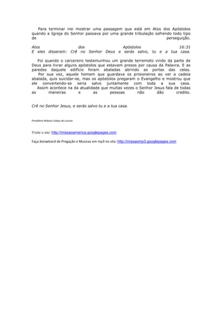 Para terminar irei mostrar uma passagem que está em Atos dos Apóstolos
quando a Igreja do Senhor passava por uma grande tribulação sofrendo todo tipo
de                                                                perseguição.

Atos                dos               Apóstolos               16:31
E eles disseram: Crê no Senhor Deus e serás salvo, tu e a tua casa.

   Foi quando o carcereiro testemunhou um grande terremoto vindo da parte de
Deus para livrar alguns apóstolos que estavam presos por causa da Palavra. E as
paredes daquele edifício foram abaladas abrindo as portas das celas.
   Por sua vez, aquele homem que guardava os prisioneiros ao ver a cadeia
abalada, quis suicidar-se, mas os apóstolos pregaram o Evangelho e mostrou que
ele convertendo-se seria salvo juntamente com toda a sua casa.
   Assim acontece na da atualidade que muitas vezes o Senhor Jesus fala de todas
as       maneiras        e      as      pessoas      não      dão        credito.


Crê no Senhor Jesus, e serás salvo tu e a tua casa.


Presbítero Robson Colaço de Lucena



Visite o site: http://missaoamerica.googlepages.com

Faça donwloard de Pregação e Musicas em mp3 no site: http://missaomp3.googlepages.com
 