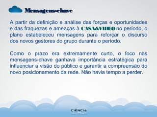 Mensagens-chaveMensagens-chave
A partir da definição e análise das forças e oportunidades
e das fraquezas e ameaças à CASA&VIDEO no período, o
plano estabeleceu mensagens para reforçar o discurso
dos novos gestores do grupo durante o período.
Como o prazo era extremamente curto, o foco nas
mensagens-chave ganhava importância estratégica para
influenciar a visão do público e garantir a compreensão do
novo posicionamento da rede. Não havia tempo a perder.
 