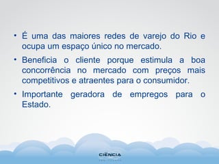 • É uma das maiores redes de varejo do Rio e
ocupa um espaço único no mercado.
• Beneficia o cliente porque estimula a boa
concorrência no mercado com preços mais
competitivos e atraentes para o consumidor.
• Importante geradora de empregos para o
Estado.
 