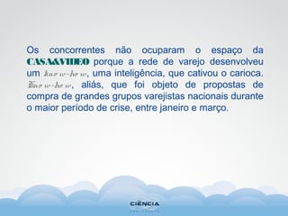 Os concorrentes não ocuparam o espaço da
CASA&VIDEO porque a rede de varejo desenvolveu
um kno w-ho w, uma inteligência, que cativou o carioca.
Kno w-ho w, aliás, que foi objeto de propostas de
compra de grandes grupos varejistas nacionais durante
o maior período de crise, entre janeiro e março.
 