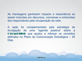 As mensagens ganharam impacto e ressonância ao
serem incluídas em discursos, conversas e entrevistas
dos responsáveis pela recuperação da rede.
A ação foi complementada pela estratégia de
divulgação de uma “agenda positiva” sobre a
CASA&VIDEO, que ajudou a reforçar os conceitos
definidos no Plano de Comunicação Estratégica – 50
Dias.
 