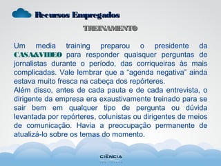 Recursos EmpregadosRecursos Empregados
TREINAMENTOTREINAMENTO
Um media training preparou o presidente da
CASA&VIDEO para responder quaisquer perguntas de
jornalistas durante o período, das corriqueiras às mais
complicadas. Vale lembrar que a “agenda negativa” ainda
estava muito fresca na cabeça dos repórteres.
Além disso, antes de cada pauta e de cada entrevista, o
dirigente da empresa era exaustivamente treinado para se
sair bem em qualquer tipo de pergunta ou dúvida
levantada por repórteres, colunistas ou dirigentes de meios
de comunicação. Havia a preocupação permanente de
atualizá-lo sobre os temas do momento.
 