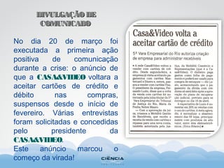 DIVULGAÇÃODEDIVULGAÇÃODE
COMUNICADOCOMUNICADO
No dia 20 de março foi
executada a primeira ação
positiva de comunicação
durante a crise: o anúncio de
que a CASA&VIDEO voltara a
aceitar cartões de crédito e
débito nas compras,
suspensos desde o início de
fevereiro. Várias entrevistas
foram solicitadas e concedidas
pelo presidente da
CASA&VIDEO.
Este anúncio marcou o
começo da virada!
 