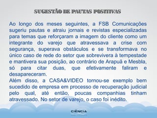 SUGESTÃO DE PAUTAS POSITIVASSUGESTÃO DE PAUTAS POSITIVAS
Ao longo dos meses seguintes, a FSB Comunicações
sugeriu pautas e atraiu jornais e revistas especializadas
para temas que reforçaram a imagem do cliente como um
integrante do varejo que atravessava a crise com
segurança, superava obstáculos e se transformava no
único caso de rede do setor que sobrevivera à tempestade
e mantivera sua posição, ao contrário de Arapuã e Mesbla,
só para citar duas, que efetivamente faliram e
desapareceram.
Além disso, a CASA&VIDEO tornou-se exemplo bem
sucedido de empresa em processo de recuperação judicial
pelo qual, até então, poucas companhias tinham
atravessado. No setor de varejo, o caso foi inédito.
 