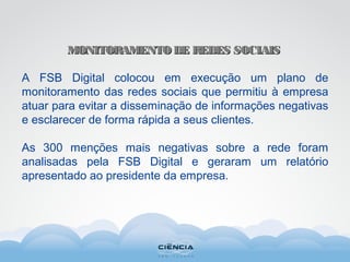 MONITORAMENTO DE REDES SOCIAISMONITORAMENTO DE REDES SOCIAIS
A FSB Digital colocou em execução um plano de
monitoramento das redes sociais que permitiu à empresa
atuar para evitar a disseminação de informações negativas
e esclarecer de forma rápida a seus clientes.
As 300 menções mais negativas sobre a rede foram
analisadas pela FSB Digital e geraram um relatório
apresentado ao presidente da empresa.
 