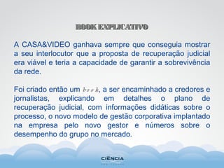 BOOKEXPLICATIVOBOOKEXPLICATIVO
A CASA&VIDEO ganhava sempre que conseguia mostrar
a seu interlocutor que a proposta de recuperação judicial
era viável e teria a capacidade de garantir a sobrevivência
da rede.
Foi criado então um bo o k, a ser encaminhado a credores e
jornalistas, explicando em detalhes o plano de
recuperação judicial, com informações didáticas sobre o
processo, o novo modelo de gestão corporativa implantado
na empresa pelo novo gestor e números sobre o
desempenho do grupo no mercado.
 