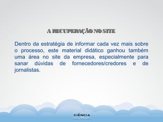 A RECUPERAÇÃONOSITEA RECUPERAÇÃONOSITE
Dentro da estratégia de informar cada vez mais sobre
o processo, este material didático ganhou também
uma área no site da empresa, especialmente para
sanar dúvidas de fornecedores/credores e de
jornalistas.
 