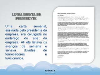 LINHA DIRETA DOLINHA DIRETA DO
PRESIDENTEPRESIDENTE
Uma carta semanal,
assinada pelo presidente da
empresa, era divulgada no
endereço do site da
empresa. Ali ele listava os
avanços da semana e
sanava dúvidas de
fornecedores e
funcionários.
 