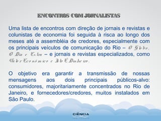 ENCONTROS COMJORNALISTASENCONTROS COMJORNALISTAS
Uma lista de encontros com direção de jornais e revistas e
colunistas de economia foi seguida à risca ao longo dos
meses até a assembléia de credores, especialmente com
os principais veículos de comunicação do Rio – O G lo bo ,
O Dia e Extra – e jornais e revistas especializados, como
Valo r Eco nô m ico e Isto É Dinhe iro .
O objetivo era garantir a transmissão de nossas
mensagens aos dois principais públicos-alvo:
consumidores, majoritariamente concentrados no Rio de
Janeiro, e fornecedores/credores, muitos instalados em
São Paulo.
 