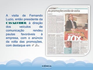 A visita de Fernando
Luzio, então presidente da
CASA&VIDEO, à direção
dos veículos de
comunicação rendeu
pautas favoráveis à
empresa, com o anúncio
da volta das promoções,
com destaque em O Dia.
 