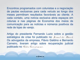 Encontros programados com colunistas e a negociação
de pautas exclusivas para cada veículo ao longo dos
meses permitiram resultados favoráveis ao cliente. A
cada contato, uma notícia exclusiva abria espaços em
colunas e nas páginas de Economia dos meios de
comunicação para as notícias e números positivos da
rede de lojas de varejo.
Artigo do presidente Fernando Luzio sobre a gestão
estratégica de crise foi publicado no Jo rnal do Brasil.
Os advogados da empresa, Flávio Galdino e Bernardo
Carneiro, tiveram artigo sobre recuperação judicial
publicado no Valo r Eco nô m ico .
 