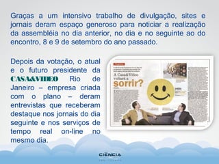 Graças a um intensivo trabalho de divulgação, sites e
jornais deram espaço generoso para noticiar a realização
da assembléia no dia anterior, no dia e no seguinte ao do
encontro, 8 e 9 de setembro do ano passado.
Depois da votação, o atual
e o futuro presidente da
CASA&VIDEO Rio de
Janeiro – empresa criada
com o plano – deram
entrevistas que receberam
destaque nos jornais do dia
seguinte e nos serviços de
tempo real on-line no
mesmo dia.
 
