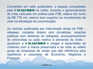 Convertido em valor publicitário, o espaço conquistado
pela CASA&VIDEO na mídia, durante o gerenciamento
de crise colocado em prática pela FSB, esteve em torno
de R$ 778 mil, retorno bem superior ao investimento da
rede na estratégia de comunicação.
As notícias publicadas por intervenção direta da FSB –
releases, contatos diretos com jornalistas, relações
públicas com diretores de redações, acompanhamento
de entrevistas ou ação reativa à demanda da mídia –
ajudaram a CASA&VIDEO a chegar à assembléia de
credores com a marca preservada e de volta ao seleto
grupo de empresas de varejo que são referência para
repórteres e colunistas de Economia, Negócios e
Finanças.
 