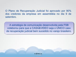 O Plano de Recuperação Judicial foi aprovado por 90%
dos credores da empresa em assembléia no dia 9 de
setembro.
A estratégia de comunicação desenvolvida pela FSB
colaborou para que a CASA&VIDEO seja o ÚNICO caso
de recuperação judicial bem sucedido no varejo brasileiro.
 