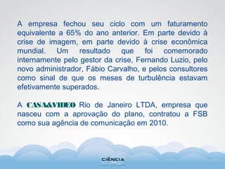 A empresa fechou seu ciclo com um faturamento
equivalente a 65% do ano anterior. Em parte devido à
crise de imagem, em parte devido à crise econômica
mundial. Um resultado que foi comemorado
internamente pelo gestor da crise, Fernando Luzio, pelo
novo administrador, Fábio Carvalho, e pelos consultores
como sinal de que os meses de turbulência estavam
efetivamente superados.
A CASA&VIDEO Rio de Janeiro LTDA, empresa que
nasceu com a aprovação do plano, contratou a FSB
como sua agência de comunicação em 2010.
 