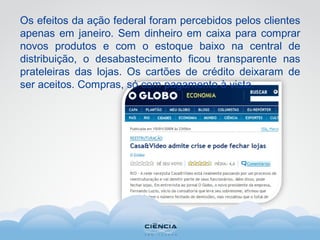 Os efeitos da ação federal foram percebidos pelos clientes
apenas em janeiro. Sem dinheiro em caixa para comprar
novos produtos e com o estoque baixo na central de
distribuição, o desabastecimento ficou transparente nas
prateleiras das lojas. Os cartões de crédito deixaram de
ser aceitos. Compras, só com pagamento à vista.
 