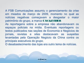 A FSB Comunicações assumiu o gerenciamento da crise
em meados de março de 2009, momento no qual as
notícias negativas começavam a desgastar o maior
patrimônio do grupo, a marca CASA&VIDEO.
As reportagens sobre a empresa não abandonavam os
espaços policiais na mídia. Eventuais reportagens ou
textos publicados nas seções de Economia e Negócios de
jornais, revistas e sites destacavam as suspeitas
levantadas pela Operação Negócio da China contra os
principais executivos do grupo.
O desabastecimento das lojas era outro tema de notícias.
 