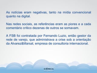 As notícias eram negativas, tanto na mídia convencional
quanto na digital.
Nas redes sociais, as referências eram as piores e a cada
comentário crítico dezenas de outros se somavam.
A FSB foi contratada por Fernando Luzio, então gestor da
rede de varejo, que administrava a crise sob a orientação
da Alvarez&Marsal, empresa de consultoria internacional.
 