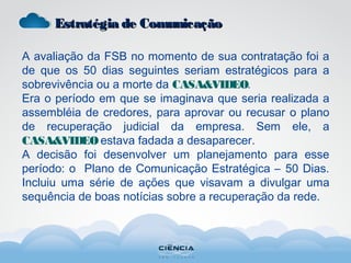 Estratégia de ComunicaçãoEstratégia de Comunicação
A avaliação da FSB no momento de sua contratação foi a
de que os 50 dias seguintes seriam estratégicos para a
sobrevivência ou a morte da CASA&VIDEO.
Era o período em que se imaginava que seria realizada a
assembléia de credores, para aprovar ou recusar o plano
de recuperação judicial da empresa. Sem ele, a
CASA&VIDEOestava fadada a desaparecer.
A decisão foi desenvolver um planejamento para esse
período: o Plano de Comunicação Estratégica – 50 Dias.
Incluiu uma série de ações que visavam a divulgar uma
sequência de boas notícias sobre a recuperação da rede.
 