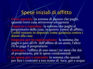 Spese iniziali di affitto
• Costi agenzia: la somma di danaro che paghi,
    quando trovi casa attraverso un’agenzia
•   Caparra o cauzione: la somma che paghi al
    proprietario della casa, in genere 3 mesi di affitto.
    I soldi restano in deposito come garanzia contro i
    danni alla casa
•   Imposta per la registrazione: la somma che
    paghi è pari all'1% dell’affitto di un anno, l’altro
    1% lo paga il proprietario
•   Anticipo: l'affitto di uno mese/ tre mesi che dai
    al proprietario, più le spese condominiali
•   Le spese per i contratti: la somma che spendi
    per fare i contratti a tuo nome di luce, gas e acqua
 