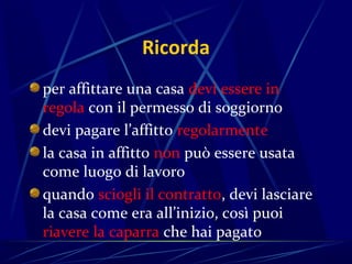 Ricorda
per affittare una casa devi essere in
regola con il permesso di soggiorno
devi pagare l’affitto regolarmente
la casa in affitto non può essere usata
come luogo di lavoro
quando sciogli il contratto, devi lasciare
la casa come era all’inizio, così puoi
riavere la caparra che hai pagato
 