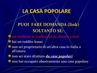 LA CASA POPOLARE

   PUOI FARE DOMANDA (link)
         SOLTANTO SE:
sei residente in Lombardia da almeno 5 anni
hai un reddito basso
non sei proprietario di un’altra casa in Italia o
all’estero
non sei stato sfrattato da case popolari
non hai occupato abusivamente una casa popolare
 