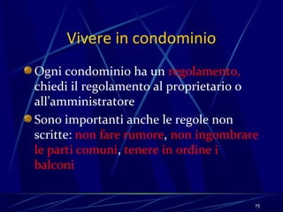 Vivere in condominio
Ogni condominio ha un regolamento,
chiedi il regolamento al proprietario o
all’amministratore
Sono importanti anche le regole non
scritte: non fare rumore, non ingombrare
le parti comuni, tenere in ordine i
balconi


                                       15
 
