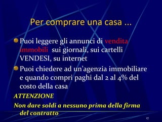 Per comprare una casa ...
 Puoi leggere gli annunci di vendita
 immobili sui giornali, sui cartelli
 VENDESI, su internet
 Puoi chiedere ad un’agenzia immobiliare
 e quando compri paghi dal 2 al 4% del
 costo della casa
ATTENZIONE
Non dare soldi a nessuno prima della firma
 del contratto
                                             17
 