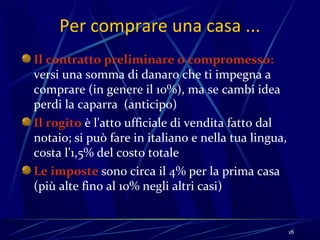 Per comprare una casa ...
Il contratto preliminare o compromesso:
versi una somma di danaro che ti impegna a
comprare (in genere il 10%), ma se cambi idea
perdi la caparra (anticipo)
Il rogito è l'atto ufficiale di vendita fatto dal
notaio; si può fare in italiano e nella tua lingua,
costa l'1,5% del costo totale
Le imposte sono circa il 4% per la prima casa
(più alte fino al 10% negli altri casi)


                                                      18
 