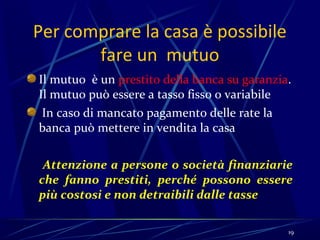 Per comprare la casa è possibile
       fare un mutuo
Il mutuo è un prestito della banca su garanzia.
Il mutuo può essere a tasso fisso o variabile
 In caso di mancato pagamento delle rate la
banca può mettere in vendita la casa

 Attenzione a persone o società finanziarie
che fanno prestiti, perché possono essere
più costosi e non detraibili dalle tasse

                                              19
 