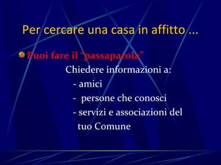 Per cercare una casa in affitto ...
Puoi fare il “passaparola”
        Chiedere informazioni a:
          - amici
     –    - persone che conosci
     –    - servizi e associazioni del
     –      tuo Comune
 
