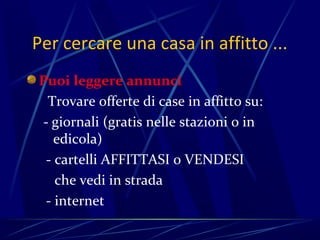 Per cercare una casa in affitto ...
Puoi leggere annunci
 Trovare offerte di case in affitto su:
- giornali (gratis nelle stazioni o in
   edicola)
 - cartelli AFFITTASI o VENDESI
   che vedi in strada
 - internet
 