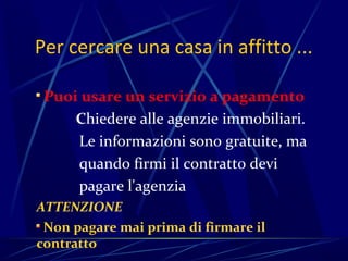 Per cercare una casa in affitto ...

 Puoi usare un servizio a pagamento
     Chiedere alle agenzie immobiliari.
     Le informazioni sono gratuite, ma
     quando firmi il contratto devi
     pagare l'agenzia
ATTENZIONE
 Non pagare mai prima di firmare il
contratto
 