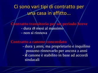 Ci sono vari tipi di contratto per
       una casa in affitto...
Contratto transitorio per un periodo breve
     - dura 18 mesi al massimo
     - non si rinnova

Contratto a canone concordato
      - dura 3 anni, ma proprietario e inquilino
         possono rinnovarlo per ancora 2 anni
      - il canone è stabilito in base ad accordi
        sindacali
 