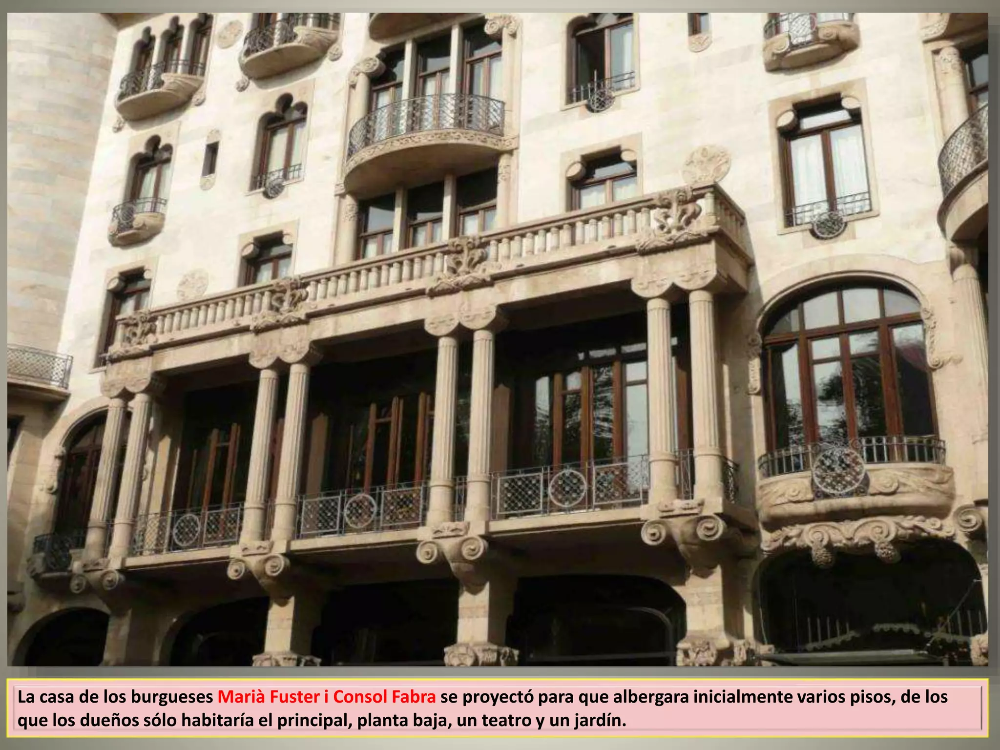 La casa de los burgueses Marià Fuster i Consol Fabra se proyectó para que albergara inicialmente varios pisos, de los
que los dueños sólo habitaría el principal, planta baja, un teatro y un jardín.
 