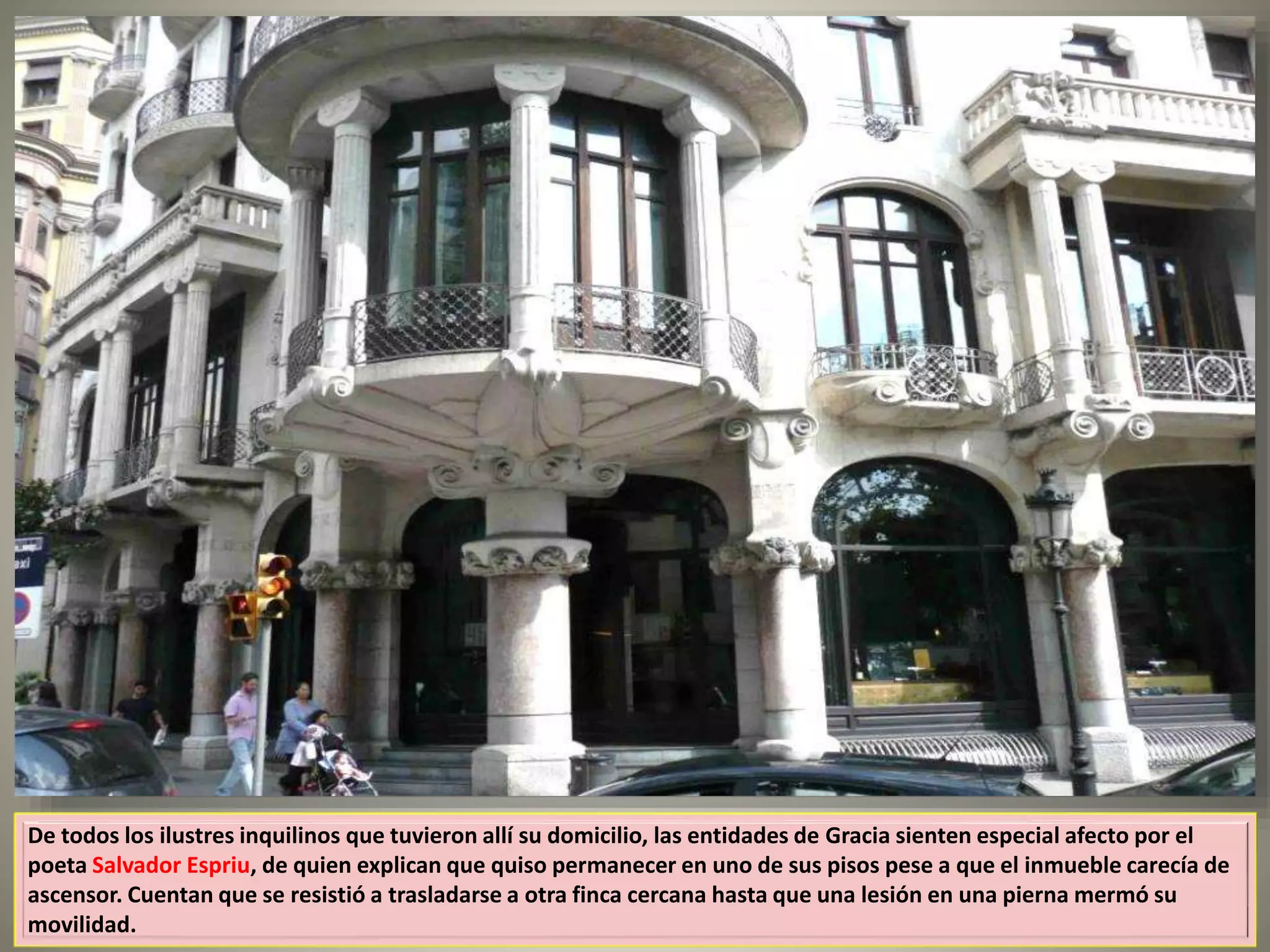 De todos los ilustres inquilinos que tuvieron allí su domicilio, las entidades de Gracia sienten especial afecto por el
poeta Salvador Espriu, de quien explican que quiso permanecer en uno de sus pisos pese a que el inmueble carecía de
ascensor. Cuentan que se resistió a trasladarse a otra finca cercana hasta que una lesión en una pierna mermó su
movilidad.
 