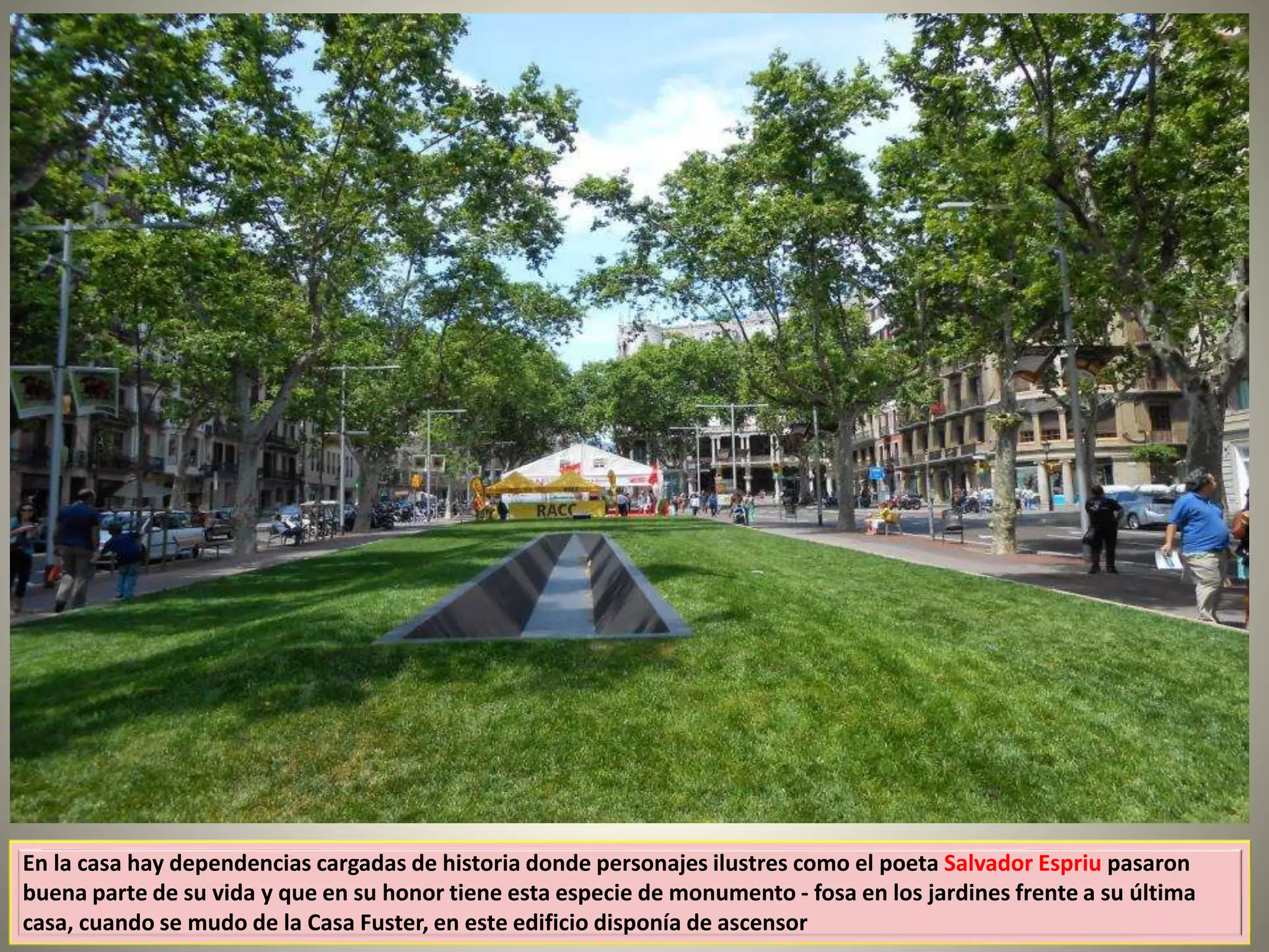 En la casa hay dependencias cargadas de historia donde personajes ilustres como el poeta Salvador Espriu pasaron
buena parte de su vida y que en su honor tiene esta especie de monumento - fosa en los jardines frente a su última
casa, cuando se mudo de la Casa Fuster, en este edificio disponía de ascensor
 