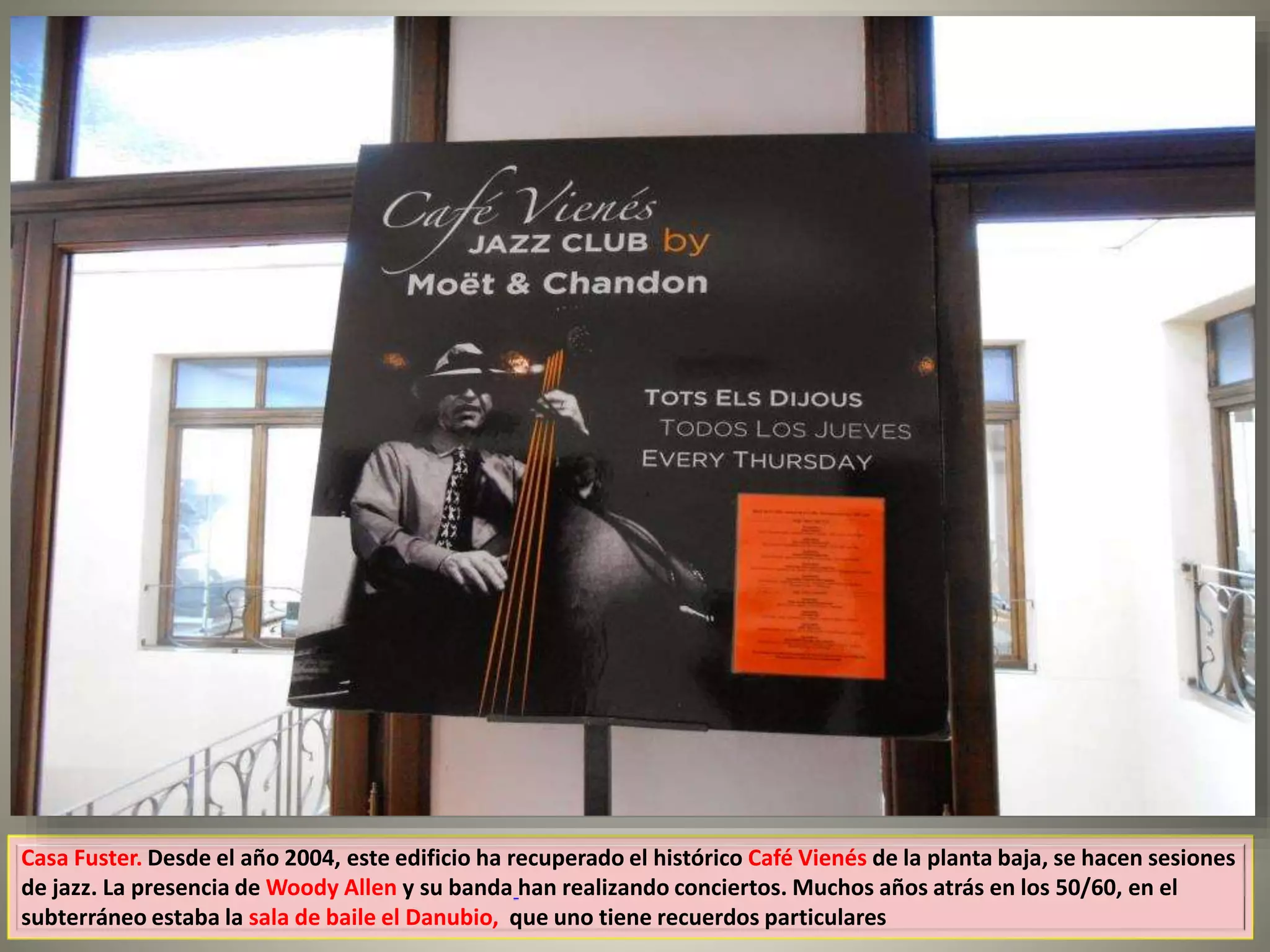 Casa Fuster. Desde el año 2004, este edificio ha recuperado el histórico Café Vienés de la planta baja, se hacen sesiones
de jazz. La presencia de Woody Allen y su banda han realizando conciertos. Muchos años atrás en los 50/60, en el
subterráneo estaba la sala de baile el Danubio, que uno tiene recuerdos particulares
 
