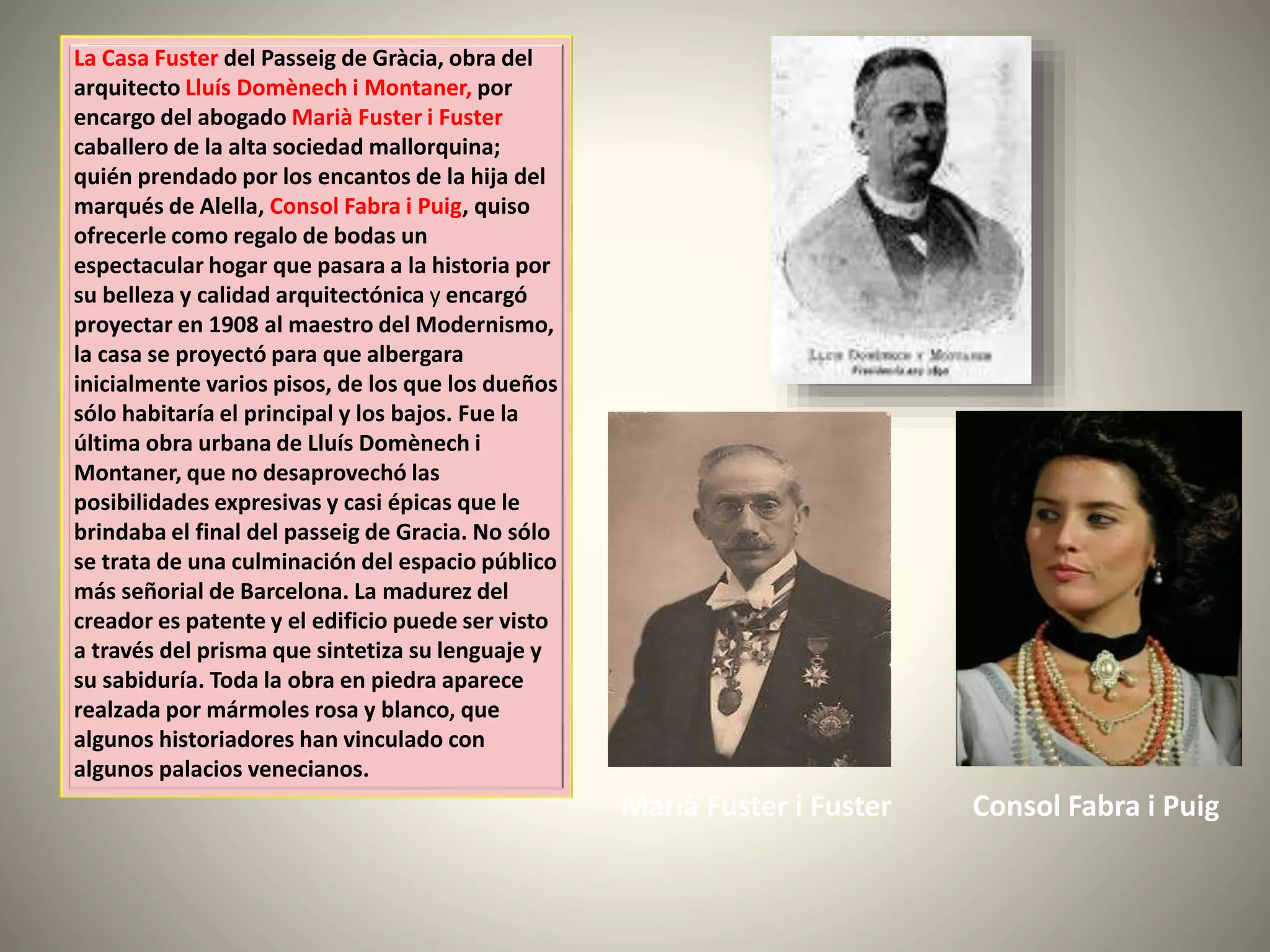 La Casa Fuster del Passeig de Gràcia, obra del
arquitecto Lluís Domènech i Montaner, por
encargo del abogado Marià Fuster i Fuster
caballero de la alta sociedad mallorquina;
quién prendado por los encantos de la hija del
marqués de Alella, Consol Fabra i Puig, quiso
ofrecerle como regalo de bodas un
espectacular hogar que pasara a la historia por
su belleza y calidad arquitectónica y encargó
proyectar en 1908 al maestro del Modernismo,
la casa se proyectó para que albergara
inicialmente varios pisos, de los que los dueños
sólo habitaría el principal y los bajos. Fue la
última obra urbana de Lluís Domènech i
Montaner, que no desaprovechó las
posibilidades expresivas y casi épicas que le
brindaba el final del passeig de Gracia. No sólo
se trata de una culminación del espacio público
más señorial de Barcelona. La madurez del
creador es patente y el edificio puede ser visto
a través del prisma que sintetiza su lenguaje y
su sabiduría. Toda la obra en piedra aparece
realzada por mármoles rosa y blanco, que
algunos historiadores han vinculado con
algunos palacios venecianos.
Consol Fabra i PuigMarià Fuster i Fuster
 