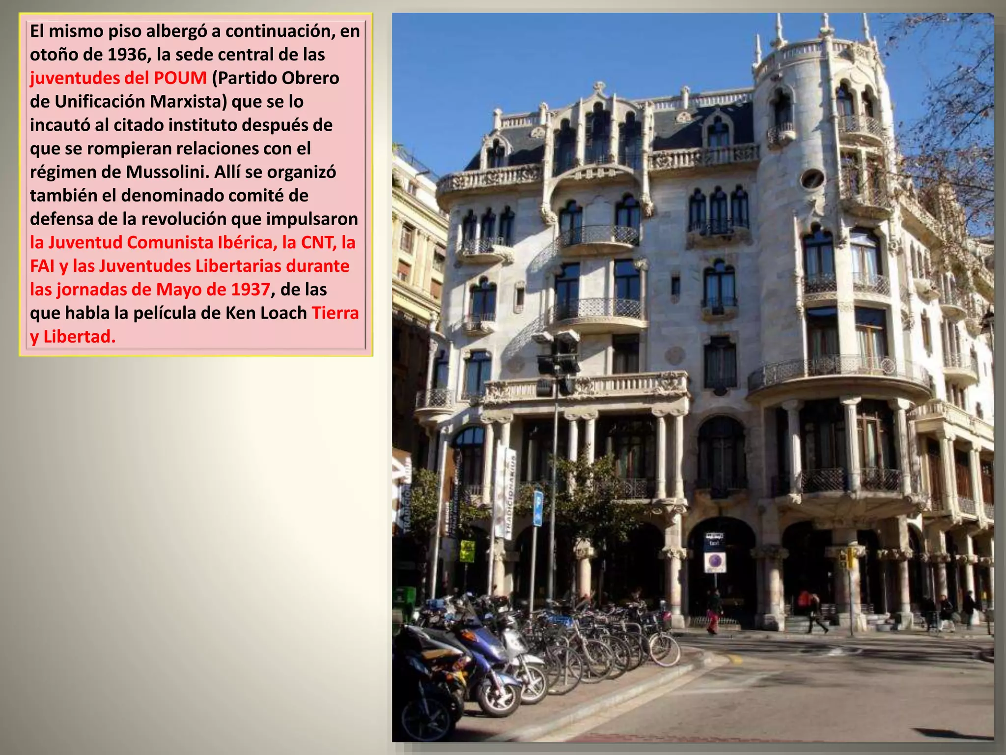 El mismo piso albergó a continuación, en
otoño de 1936, la sede central de las
juventudes del POUM (Partido Obrero
de Unificación Marxista) que se lo
incautó al citado instituto después de
que se rompieran relaciones con el
régimen de Mussolini. Allí se organizó
también el denominado comité de
defensa de la revolución que impulsaron
la Juventud Comunista Ibérica, la CNT, la
FAI y las Juventudes Libertarias durante
las jornadas de Mayo de 1937, de las
que habla la película de Ken Loach Tierra
y Libertad.
 
